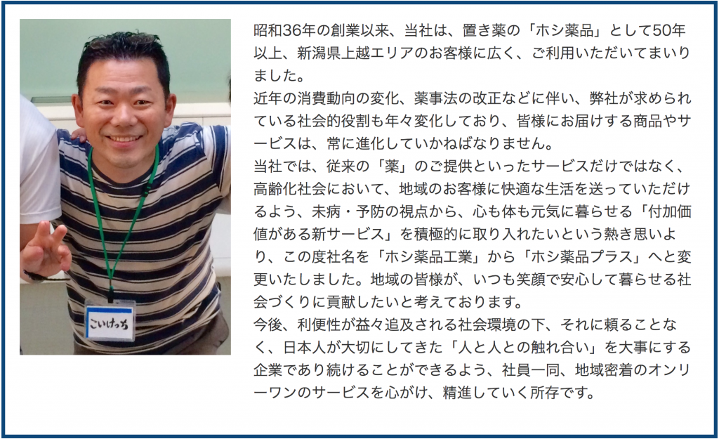 昭和36年の創業以来、当社は、置き薬の「ホシ薬品」として50年以上、新潟県上越エリアのお客様に広く、ご利用いただいてまいりました。
近年の消費動向の変化、薬事法の改正などに伴い、弊社が求められている社会的役割も年々変化しており、皆様にお届けする商品やサービスは、常に進化していかねばなりません。
当社では、従来の「薬」のご提供といったサービスだけではなく、高齢化社会において、地域のお客様に快適な生活を送っていただけるよう、未病・予防の視点から、心も体も元気に暮らせる「付加価値がある新サービス」を積極的に取り入れたいという熱き思いより、この度社名を「ホシ薬品工業」から「ホシ薬品プラス」へと変更いたしました。地域の皆様が、いつも笑顔で安心して暮らせる社会づくりに貢献したいと考えております。
今後、利便性が益々追及される社会環境の下、それに頼ることなく、日本人が大切にしてきた「人と人との触れ合い」を大事にする企業であり続けることができるよう、社員一同、地域密着のオンリーワンのサービスを心がけ、精進していく所存です。