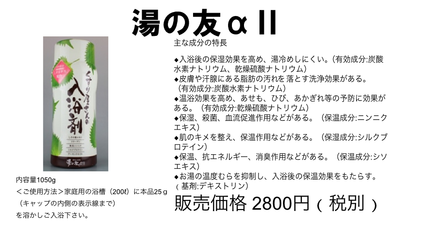 湯の友αⅡ
主な成分の特長
◆入浴後の保湿効果を高め、湯冷めしにくい。(有効成分:炭酸水素ナトリウム、乾燥硫酸ナトリウム)
◆皮膚や汗腺にある脂肪の汚れを落とす洗浄効果がある。(有効成分:炭酸水素ナトリウム)
◆温浴効果を高め、あせも、ひび、あかぎれ等の予防に効果がある。(有効成分:乾燥硫酸ナトリウム)
◆保湿、殺菌、血流促進作用などがある。(保温成分:ニンニクエキス)
◆肌のキメを整え、保温作用などがある。(保湿成分:シルクブロテイン)
◆保温、抗エネルギー、消臭作用などがある。(保温成分:シソエキス)
◆お湯の温度むらを抑制し、入浴後の保温効果をもたらす。 (基剤:デキストリン)
内容量1050g
家庭用の浴槽(200リットル)に本品25g(キャップの内側の表示線まで)を溶かしご入浴下さい。
販売価格 2,800円 (税別)